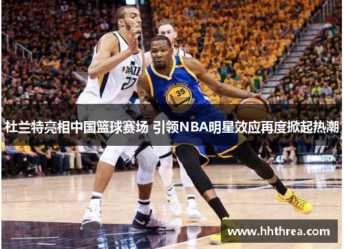 杜兰特亮相中国篮球赛场 引领NBA明星效应再度掀起热潮